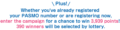 Plus! Whether you've already registered your PASMO number or are registering now, enter the campaign for a chance to win 3,939 points! 390 winners will be selected by lottery.